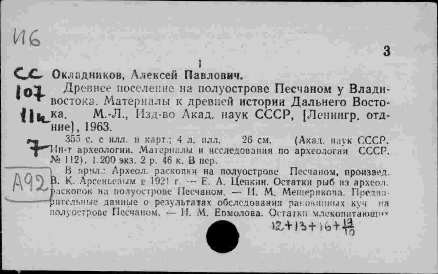 ﻿ИС
з
і
GO Окладников, Алексей Павлович.
1оХ Древнее поселение на полуострове Песчаном у Влади-* » востока. Материалы к древней истории Дальнего Восто-
11 в, ка. М.-Л., Изд-во Акад, наук СССР, [Ленингр. отд-ние], 1963.
_ 355 с. с илл. и карт.; 4 л. плл. 26 см. (Акад, наук СССР. ’т"”'1!н-т археологии. Материалы и исследования по археологии СССР.
№ 112). 1.200 экз. 2 р. 46 к. В пер.
І В прмл.: Археол. раскопки на полуострове Песчаном, произвел, і. К. Арсеньевым г 1921 г. — Е. А. Цепкин. Остатки рыб из археол. аскопок на полуострове Песчаном. — И. М. Мещерякова. Пре.два-игольные данные о результатах обследования раковинных куч на полуострове Песчаном. — Н. М. Еомолова. Остатки млекопитающн» >2,+ 1Ъ+)ь+^